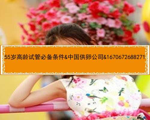 55岁高龄试管必备条件&中国供卵公司&1670672688271
