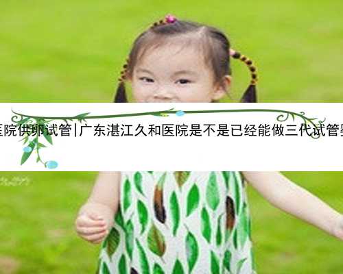 广东医院供卵试管|广东湛江久和医院是不是已经能做三代试管婴儿了