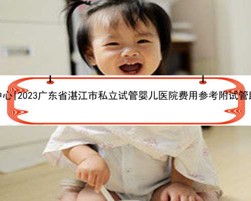 广东代孕双胞胎中心|2023广东省湛江市私立试管婴儿医院费用参考附试管助孕造